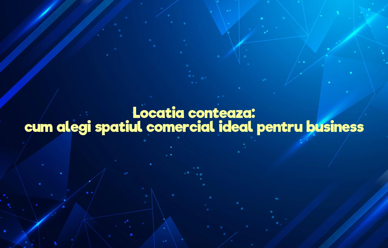 Locatia conteaza: cum alegi spatiul comercial ideal pentru business